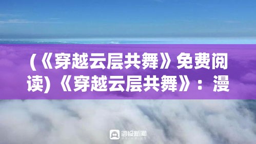 (《穿越云层共舞》免费阅读) 《穿越云层共舞》：漫步云端，邂逅繁星，探索空中热舞的奥秘与魅力